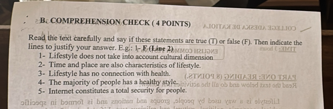 COMPREHENSION CHECK ( 4 POINTS) AJΟΙTAX I0 A230A 103110ɔ 
Read the text carefully and say if these statements are true (T) or false (F). Then indicate the 
lines to justify your answer. E.g.: 1- F (Line 2)мMO3 H2Iоиа 
ewodξ:AMIT 
1- Lifestyle does not take into account cultural dimension 
2- Time and place are also characteristics of lifestyle. 
3- Lifestyle has no connection with health. (.⒛ΤクΙΟ¶ ⒏) ΟИΙσΑΙя :クΟ ΤяΑς 
4- The majority of people has a healthy stylesiivitos odf lis ob bus woled 1xst od ba9A 
5- Internet constitutes a total security for people. 
ɔitiɔθqг πi bэππot zi bπв гποiθвπ bπв εquοт .э[qosq vd bэгu ɣвw в zi ɘly|ɔλiI