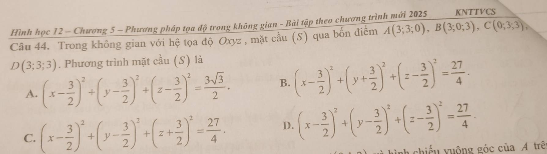 Hình học 12 - Chương 5 - Phương pháp tọa độ trong không gian - Bài tập theo chương trình mới 2025 KNTTVCS
Câu 44. Trong không gian với hệ tọa độ Oxyz , mặt cầu (S) qua bốn điểm A(3;3;0), B(3;0;3), C(0;3;3),
D(3;3;3). Phương trình mặt cầu (S) là
A. (x- 3/2 )^2+(y- 3/2 )^2+(z- 3/2 )^2= 3sqrt(3)/2 .
B. (x- 3/2 )^2+(y+ 3/2 )^2+(z- 3/2 )^2= 27/4 .
C. (x- 3/2 )^2+(y- 3/2 )^2+(z+ 3/2 )^2= 27/4 .
D. (x- 3/2 )^2+(y- 3/2 )^2+(z- 3/2 )^2= 27/4 . 
h chiế u y uộng góc của A trê