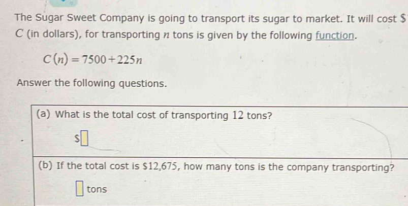 The Sugar Sweet Company is going to transport its sugar to market. It will cost $
C (in dollars), for transporting n tons is given by the following function.
C(n)=7500+225n
Answer the following questions. 
(a) What is the total cost of transporting 12 tons? 
(b) If the total cost is $12,675, how many tons is the company transporting?
tons