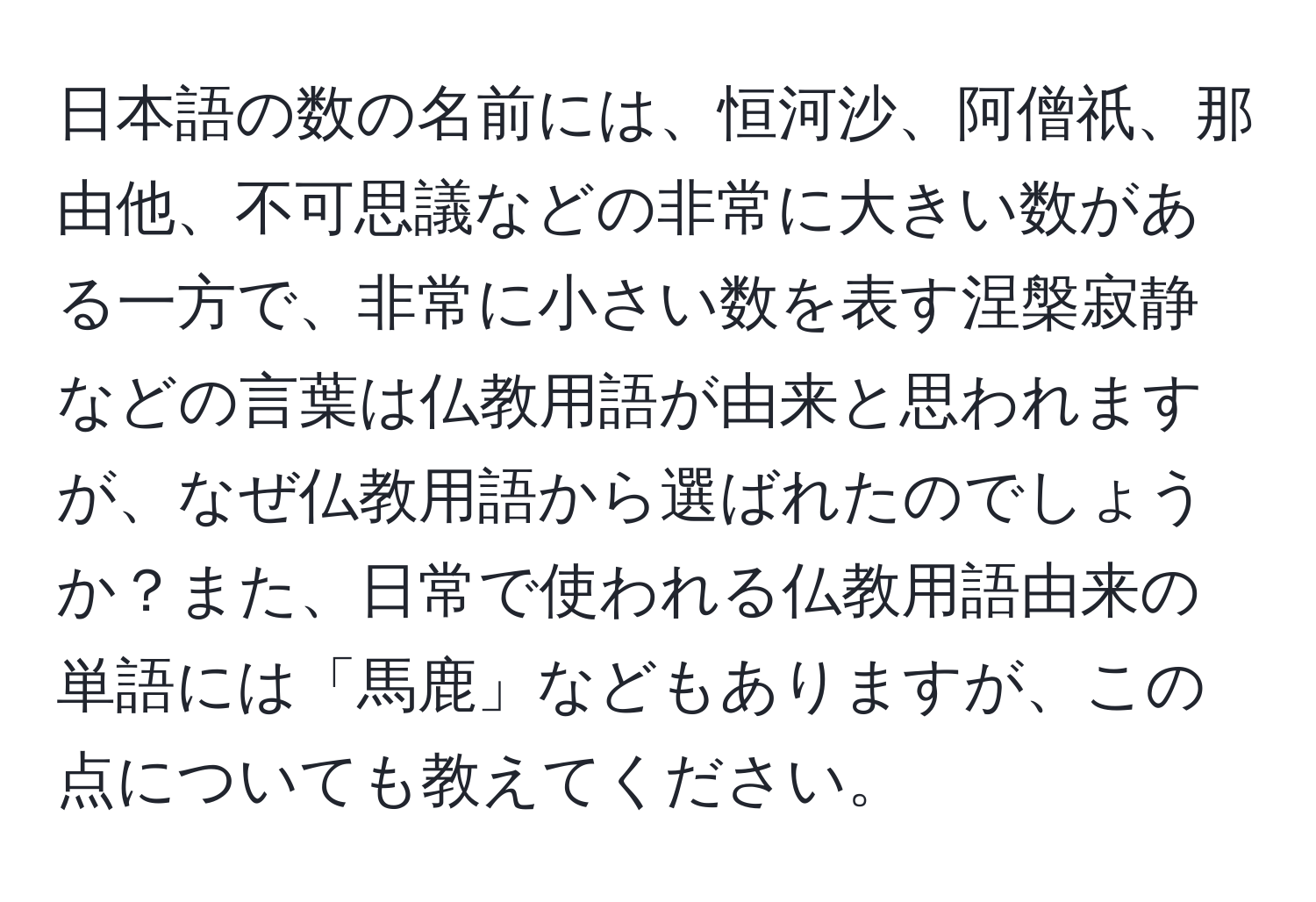 日本語の数の名前には、恒河沙、阿僧祇、那由他、不可思議などの非常に大きい数がある一方で、非常に小さい数を表す涅槃寂静などの言葉は仏教用語が由来と思われますが、なぜ仏教用語から選ばれたのでしょうか？また、日常で使われる仏教用語由来の単語には「馬鹿」などもありますが、この点についても教えてください。