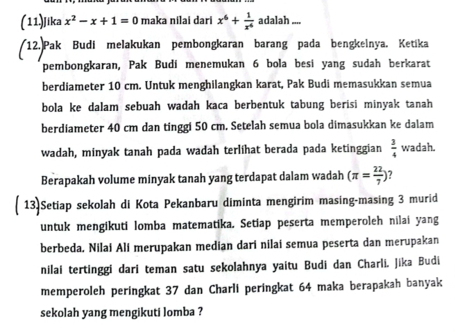 (11)Jika x^2-x+1=0 maka nilai dari x^6+ 1/x^6  adalah .... 
12.Pak Budi melakukan pembongkaran barang pada bengkelnya. Ketika 
pembongkaran, Pak Budi menemukan 6 bola besi yang sudah berkarat 
berdiameter 10 cm. Untuk menghilangkan karat, Pak Budi memasukkan semua 
bola ke dalam sebuah wadah kaca berbentuk tabung berisi minyak tanah 
berdiameter 40 cm dan tinggi 50 cm. Setelah semua bola dimasukkan ke dalam 
wadah, minyak tanah pada wadah terlihat berada pada ketinggian  3/4  wadah. 
Berapakah volume minyak tanah yang terdapat dalam wadah (π = 22/7 ) ? 
( 13)Setiap sekolah di Kota Pekanbaru diminta mengirim masing-masing 3 murid 
untuk mengikuti lomba matematika. Setiap peserta memperoleh nilai yang 
berbeda. Nilai Ali merupakan median dari nilai semua peserta dan merupakan 
nilai tertinggi dari teman satu sekolahnya yaitu Budi dan Charli. Jika Budi 
memperoleh peringkat 37 dan Charli peringkat 64 maka berapakah banyak 
sekolah yang mengikuti lomba ?