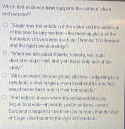 Which text evidence best supports the authors' claim
and purpose?
"Sugar was the product of the slave and the addiction
of the poor factory worker-the meeting place of the
barbarism of overseers such as Thomas Thistlewood
and the rigid new econory.'
"When we talk about Atlantic slavery, we must
describe sugar Hell; and yet that is only part of the
story."
"Africans were the true global citizens---adjusting to a
new land, a new religion, even to other Africans they
would never have met in their homelands."
"And indeed, it was when the enslaved Africans
began to speak—in words and in actions—when
Europeans began to see them as human, that the Age
of Sugar also became the Age of Freedom."