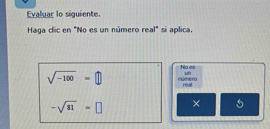 Evaluar lo siguiente. 
Haga clic en "No es un número real" si aplica. 
No es 
un
sqrt(-100)=□ número 
real
-sqrt(81)=□
× 
S