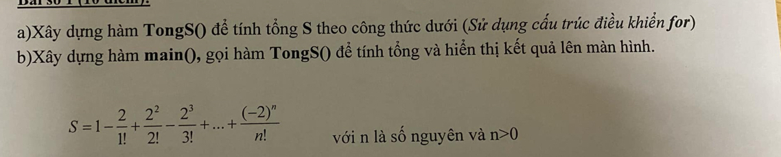 Xây dựng hàm TongS() để tính tổng S theo công thức dưới (Sử dụng cấu trúc điều khiển for) 
b)Xây dựng hàm main(), gọi hàm TongS() để tính tổng và hiển thị kết quả lên màn hình.
S=1- 2/1! + 2^2/2! - 2^3/3! +...+frac (-2)^nn! với n là số nguyên và n>0