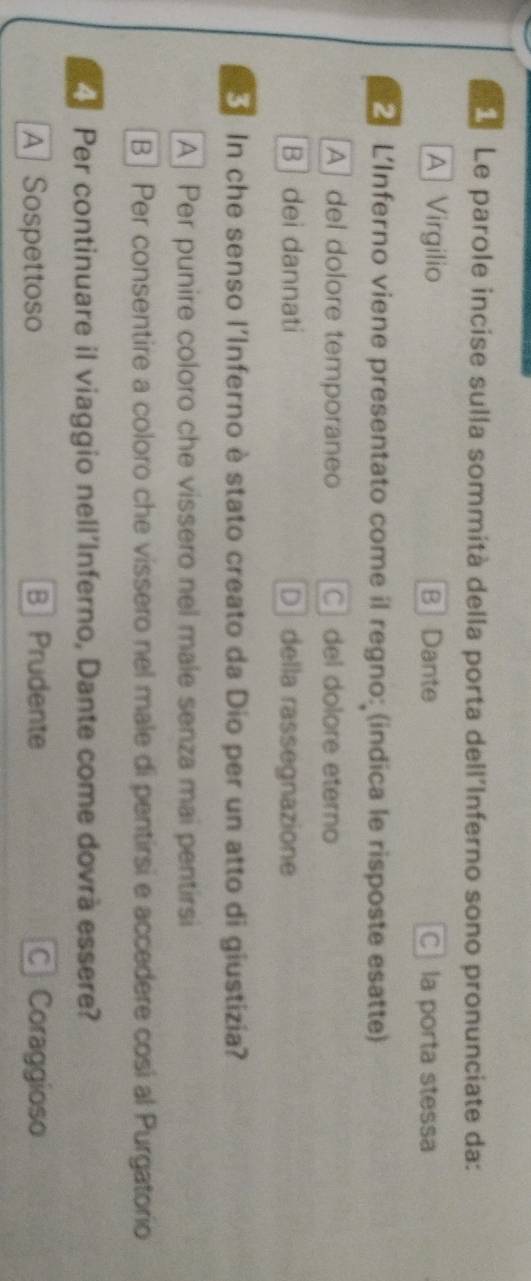 Le parole incise sulla sommità della porta dell'Inferno sono pronunciate da:
A Virgilio B Dante C la porta stessa
L'Inferno viene presentato come il regno: (indica le risposte esatte)
A] del dolore temporaneo C del dolore eterno
B ]dei dannati D della rassegnazione
In che senso l'Inferno è stato creato da Dio per un atto di giustizia?
A] Per punire coloro che vissero nel male senza mai pentirsi
B | Per consentire a coloro che vissero nel male di pentirsi e accedere cosi al Purgatorio
Per continuare il viaggio nell'Inferno, Dante come dovrà essere?
A Sospettoso BPrudente C Coraggioso