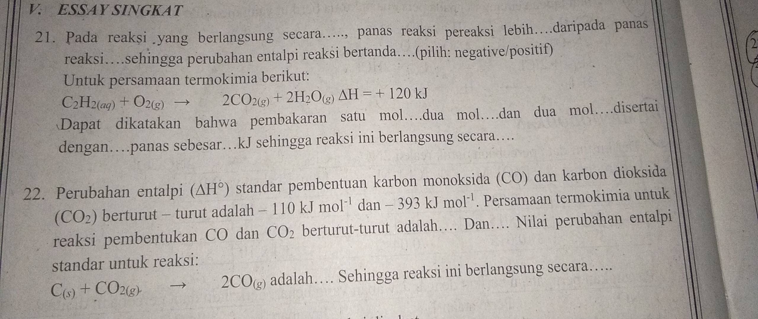 ESSAY SINGKAT 
21. Pada reaksi yang berlangsung secara….., panas reaksi pereaksi lebih…daripada panas 
reaksi…sehingga perubahan entalpi reaksi bertanda…(pilih: negative/positif) 
Untuk persamaan termokimia berikut:
C_2H_2(aq)+O_2(g)to 2CO_2(g)+2H_2O_(g)Delta H=+120kJ
Dapat dikatakan bahwa pembakaran satu mol…dua mol…dan dua mol…disertai 
dengan…panas sebesar…kJ sehingga reaksi ini berlangsung secara… 
22. Perubahan entalpi (△ H°) standar pembentuan karbon monoksida (CO) dan karbon dioksida
(CO_2) berturut - turut adalah -110kJmol^(-1)dan-393kJmol^(-1). Persamaan termokimia untuk 
reaksi pembentukan CO dan CO_2 berturut-turut adalah…... Dan…. Nilai perubahan entalpi 
standar untuk reaksi:
C_(s)+CO_2(g)to 2CO_(g) adalah… Sehingga reaksi ini berlangsung secara…..