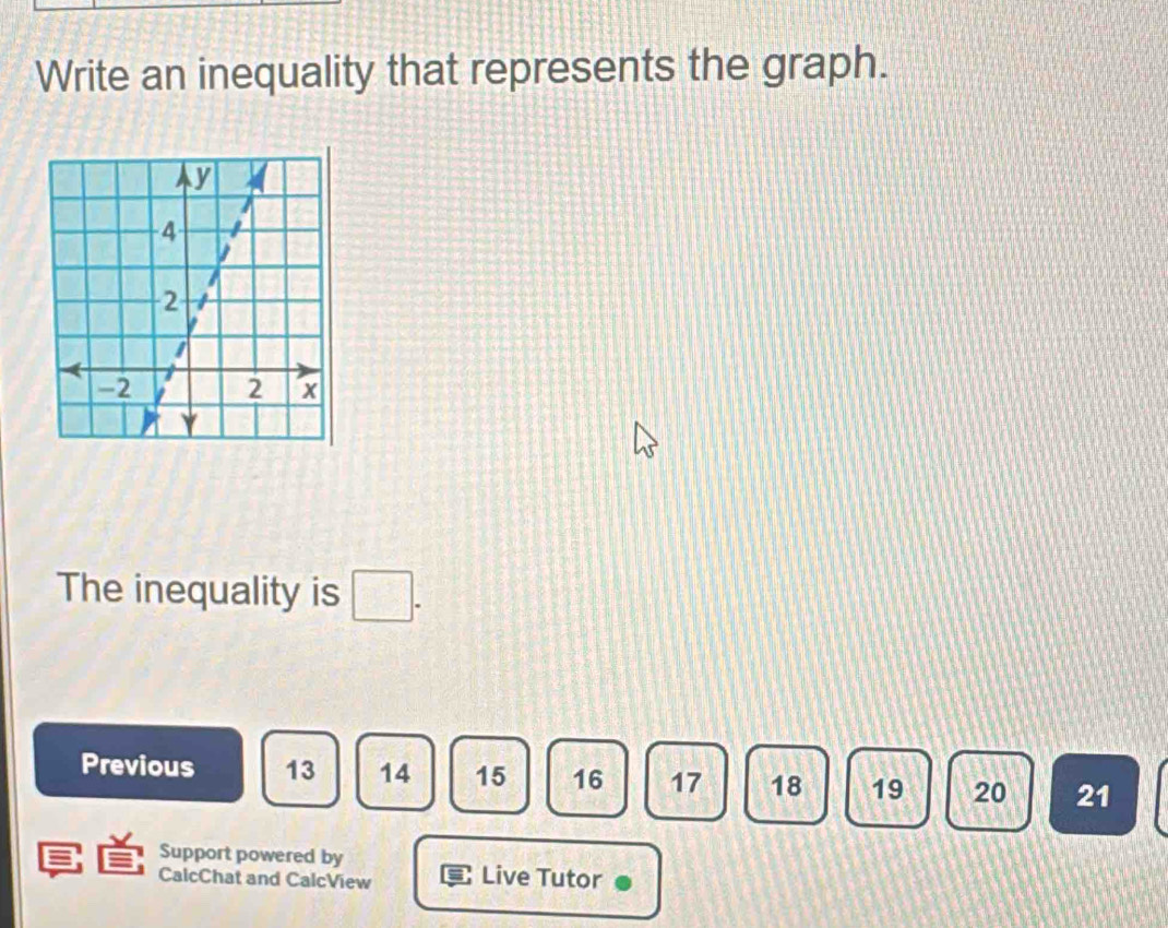 Write an inequality that represents the graph. 
The inequality is 
Previous 13 14 15 16 17 18 19 20 21
Support powered by 
CalcChat and CalcView Live Tutor