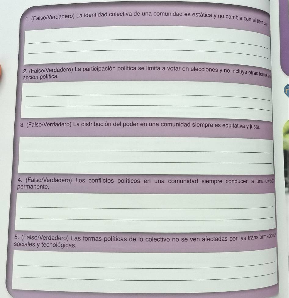 (Falso/Verdadero) La identidad colectiva de una comunidad es estática y no cambia con el tiempo 
_ 
_ 
2. (Falso/Verdadero) La participación política se limita a votar en elecciones y no incluye otras formas p 
acción política. 
_ 
_ 
3. (Falso/Verdadero) La distribución del poder en una comunidad siempre es equitativa y justa. 
_ 
_ 
4. (Falso/Verdadero) Los conflictos políticos en una comunidad siempre conducen a una divisitón 
permanente. 
_ 
_ 
5. (Falso/Verdadero) Las formas políticas de lo colectivo no se ven afectadas por las transformaciones 
sociales y tecnológicas. 
_ 
_