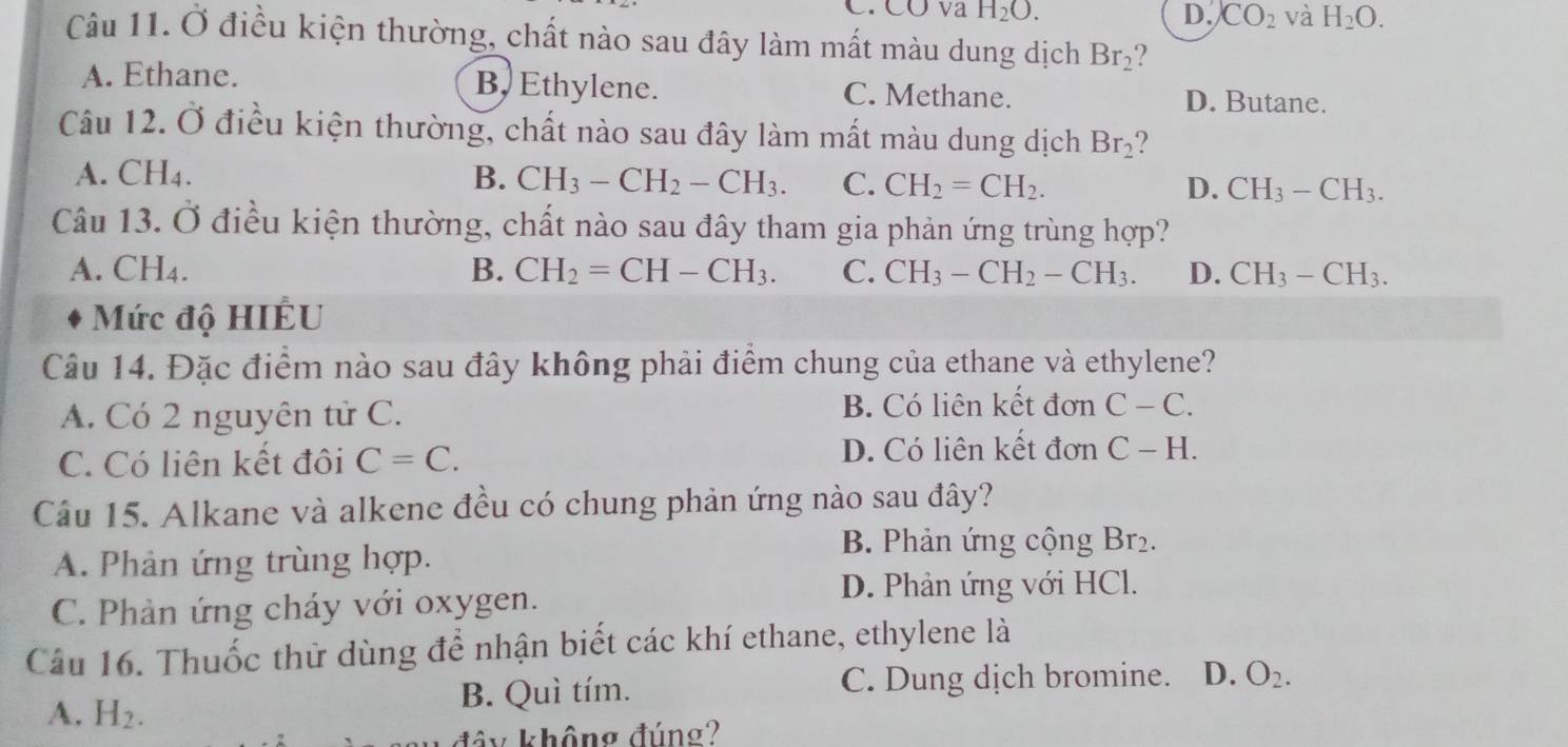 C. CỞ va H_2O. D. CO_2 và H_2O. 
Câu 11. Ở điều kiện thường, chất nào sau đây làm mất màu dung dịch Br_2
A. Ethane. B, Ethylene. C. Methane. D. Butane.
Câu 12. Ở điều kiện thường, chất nào sau đây làm mất màu dung dịch Br_2
A. CH4. B. CH_3-CH_2-CH_3. C. CH_2=CH_2. D. CH_3-CH_3. 
Câu 13. Ở điều kiện thường, chất nào sau đây tham gia phản ứng trùng hợp?
A. CH4. B. CH_2=CH-CH_3. C. CH_3-CH_2-CH_3. D. CH_3-CH_3. 
Mức độ HIÊU
Câu 14. Đặc điểm nào sau đây không phải điểm chung của ethane và ethylene?
A. Có 2 nguyên tử C. B. Có liên kết đơn C-C.
C. Có liện kết đôi C=C. D. Có liên kết đơn C-H. 
Cầu 15. Alkane và alkene đều có chung phản ứng nào sau đây?
A. Phản ứng trùng hợp.
B. Phản ứng cộng Br₂.
D. Phản ứng với HCl.
C. Phản ứng cháy với oxygen.
Câu 16. Thuốc thử dùng để nhận biết các khí ethane, ethylene là
A. H_2. B. Quì tím. C. Dung dịch bromine. D. O_2. 
đây không đúng?