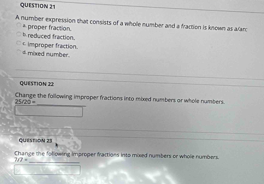 A number expression that consists of a whole number and a fraction is known as a/an:
a proper fraction.
breduced fraction.
c improper fraction.
d mixed number.
QUESTION 22
_
Change the following improper fractions into mixed numbers or whole numbers.
25/20=
QUESTION 23
_
Change the following improper fractions into mixed numbers or whole numbers.
7/7=