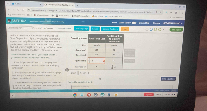 C4  Camegie Learning: MATHia - N
caregielearning.com/apps/k12/9.7.26/sap/#/tutor/119?confgUrl=https:%2F%2Fwww.carneglelearning.com%2f services-k12-webapp-9.7.26%2 ☆
Bexas Resources ILTexas | Sigward Home - TIDA! Mixed Numbers Cal...  je Quick, Draw!  NH LEOOB Avatar-Buil...  All Bockmarks
MATHia" Modeling the Constant of Proportionality Home Audio Support System Help Glossary GEOVANNA LOZANO =
Sellect Language Posered by Google Trans/labe < Unit Overview Step-by-Step Solver Sample Problem Hints I'm Done
Karl is an assistant for a football team called the 
Silver Stripes. Last night, they played a rainy game Quantity Name
against the Lucky Elephants. Karl kept track of the
yards gained or lost each quarter. He noticed that Uni
five out of every eight yards lost by the Stripes were
due to the slippery conditions of the rainy game. Question 
Define units for the total yards lost and the
yards lost due to slippery conditions. Question 2
1. If the Stripes lost 32 yards on one play, how Question 3
many of these yards were lost due to the slippery conditions? Expression
2. If the Stripes lost 48 yards in back-to-back plays.
how many of these yards were lost due to the Geaph Solver X
slippery conditions? New Equation
3. If Karl attributes twenty-five yards lost in the first Solve the equation for x
they lose during that quarter quarter to slippery conditions, how many yards did
View Soutian Fe aury
Now 3 3:09 US i