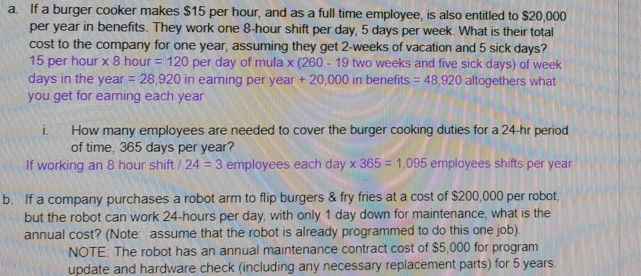 If a burger cooker makes $15 per hour, and as a full time employee, is also entitled to $20,000
per year in benefits. They work one 8-hour shift per day, 5 days per week. What is their total 
cost to the company for one year, assuming they get 2-weeks of vacation and 5 sick days?
15 per hour * 8 hour =120 per day of mula : x(260-19 9 two weeks and five sick days) of week
days in the year =28,920 in earning per year. -20.000 ) in benefits =48,920 altogethers what 
you get for earning each year
i How many employees are needed to cover the burger cooking duties for a 24-hr period 
of time, 365 days per year? 
If working an 8 hour shift 24=3 employees each day * 365=1.095 employees shifts per year
b. If a company purchases a robot arm to flip burgers & fry fries at a cost of $200,000 per robot, 
but the robot can work 24-hours per day, with only 1 day down for maintenance, what is the 
annual cost? (Note: assume that the robot is already programmed to do this one job) 
NOTE: The robot has an annual maintenance contract cost of $5,000 for program 
update and hardware check (including any necessary replacement parts) for 5 years.