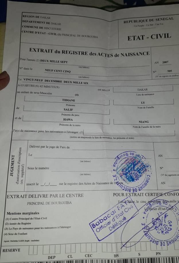 REGION DE DAKAR
DEPARTEMENT DE DAKAR
REPUBLIQUE DU SENEGAL
Un Peuplé - Un flut - Uné Foi
COMMUNE DE BISCUITERE
CENTRE D'ETAT - CIVIL (1) PRINCIPAL DE BOURGUIBA ETAT - CIVIL
EXTRAIT du REGISTRE des ACTES de NAISSANCE
Pour l'année (2) DEUX MILLE SEPT
AN 2007
(en lettres)
_
N'' dans le NEUF CENT CINQ
N° 905
(en lettres)
(?''' du regitre en chiflres
Le VINGT-NEUF DECEMBRE DEUX MILLE SIX
A 03 HEURE(S) 42 MINUTE(S)
est ne(e) ā DAKAR
un enfant de sexe Masculin (4)
Lieu de naissance
TIDIANE
LY
Prénoms
de SALIF Nom de Famille
Prénoms du père
et de HAWA
NIANG
Prénoms de la mère  Nom de Famille de la mère
Pays de naissance pour les naissances à l'étranger (3
(écrire en majuscule le lieu de naissance, les prénoms et nom)
_
Délivré par le juge de Paix de
_
_
Le
AN
( en lettres )
_
_
 Sous le numéro_
N^=
(en lettres) (N' du jugement er
8
inscrit le _/_ _sur le régistre des Actes de Naissance de l'a AN
nosia 30
EXTRAIT DELIVRE PAR LE CENTRE POUR EXTRAIT CERTIFIE CONFO
PRINCIPAL DE BOURGUIBA   le cinq névmbrg drüx mille y
Mentions marginales ficier d'État C
Officier d'État Civ  ố 
(1) Centre Principal de l'Etat-Civil
(3) Le Pays de naissance pour les naissances à l'étranger abacar FAY
Délégué
(2) Année du Registre
(4) Sexe de l'enfant
Ageul: Mafatin SARR (lagin : mafatin)
30
RESERVE
DEP CL CEC DN S PN