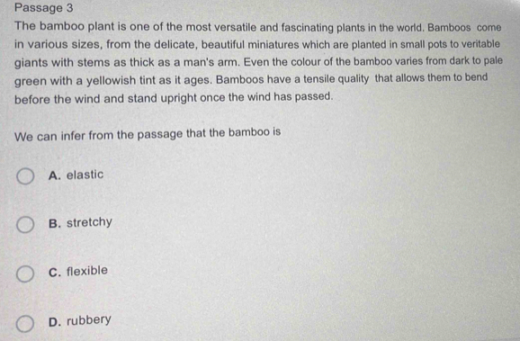 Passage 3
The bamboo plant is one of the most versatile and fascinating plants in the world. Bamboos come
in various sizes, from the delicate, beautiful miniatures which are planted in small pots to veritable
giants with stems as thick as a man's arm. Even the colour of the bamboo varies from dark to pale
green with a yellowish tint as it ages. Bamboos have a tensile quality that allows them to bend
before the wind and stand upright once the wind has passed.
We can infer from the passage that the bamboo is
A. elastic
B. stretchy
C. flexible
D. rubbery