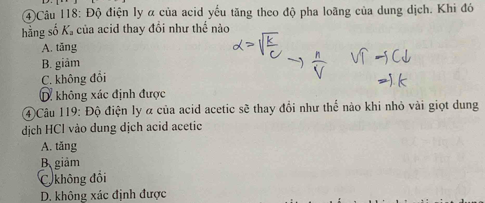 4)Câu 118: Độ điện ly α của acid yếu tăng theo độ pha loãng của dung dịch. Khi đó
hằng số K_a của acid thay đổi như thế nào
A. tăng
B. giảm
C. không đồi
D. không xác định được
4)Câu 119: Độ điện ly α của acid acetic sẽ thay đổi như thế nào khi nhỏ vài giọt dung
dịch HCl vào dung dịch acid acetic
A. tăng
B、 giảm
C không đối
D. không xác định được