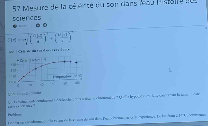 Mesure de la célérité du son dans l'eau Histoire des
sciences
Hatier
U(v)=v ( U(d)/d )^2+( U(tau )/tau  )^2
Doc. 4 Célérité du son dans l'eau douce
Question préliminaire
Quels événements conduisent à déclencher, puis arrêter le chronomètre ? Quelle hypothèse est faite concernant la lumière dans
cette expérience ?
Problème
Donner un encadrement de la valeur de la vitesse du son dans l'eau obtenue par cette expérience. Le lac étant à 14°C , commenter