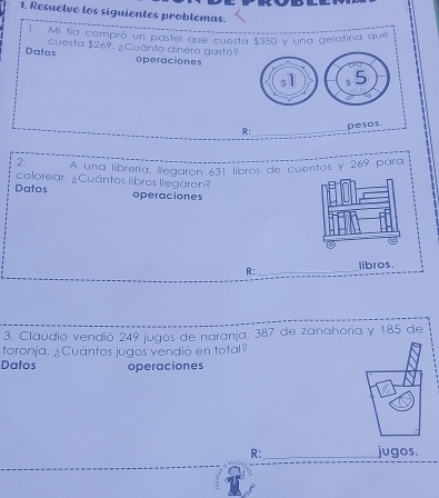 Resuelve los siguientes problemas. 
1. Mi tía compró un pastel que cuesta $350 y una gelatina que 
Datos cuesta $269. ¿Cuánto dinero gastó? 
operaciones 
R:_ 
2. A una librería, llegarón 631 libros de cuentos y 269 para 
colorear. ¿Cuántos libros llegaron? 
Datos operaciones 
R:_ libros. 
3. Claudio vendió 249 jugos de naranja, 387 de zanahoría y 185 de 
toronja. ¿Cuántos jugos vendió en total? 
Datos operaciones 
R: _jugos.