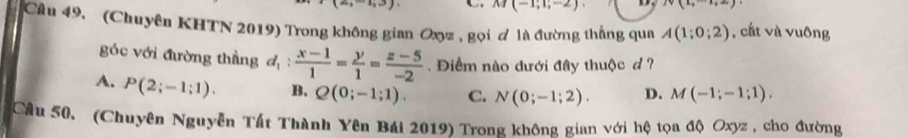 -4,3) M(-1;1;-2) N(1,-1,2)
Câu 49. (Chuyên KHTN 2019) Trong không gian Oxyz , gọi ơ là đường thắng qua A(1;0;2) , cất và vuông
góc với đường thầng d_1: (x-1)/1 = y/1 = (z-5)/-2 . Điểm nào dưới đây thuộc d ?
A. P(2;-1;1). B. Q(0;-1;1). C. N(0;-1;2). D. M(-1;-1;1). 
Câu 50. (Chuyên Nguyễn Tất Thành Yên Bái 2019) Trong không gian với hệ tọa độ Oxyz , cho đường