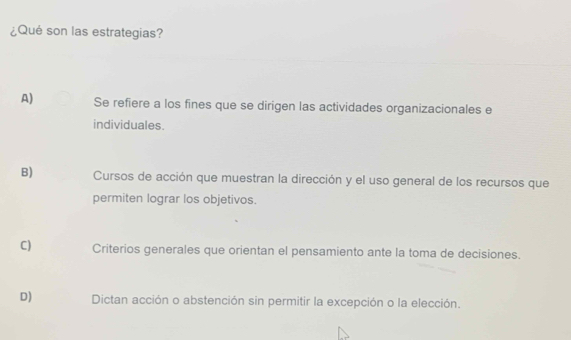 ¿Qué son las estrategias?
A) Se refiere a los fines que se dirigen las actividades organizacionales e
individuales.
B) Cursos de acción que muestran la dirección y el uso general de los recursos que
permiten lograr los objetivos.
C) Criterios generales que orientan el pensamiento ante la toma de decisiones.
D) Dictan acción o abstención sin permitir la excepción o la elección.