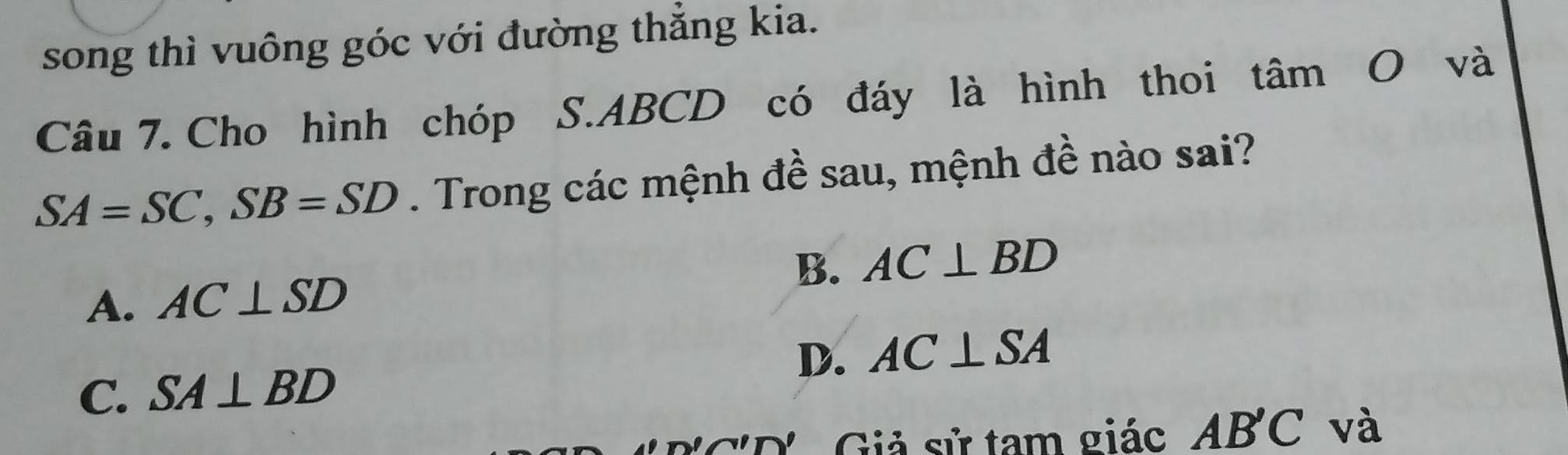 song thì vuông góc với đường thắng kia.
Câu 7. Cho hình chóp S. ABCD có đáy là hình thoi tâm O và
SA=SC, SB=SD. Trong các mệnh đề sau, mệnh đề nào sai?
A. AC⊥ SD B. AC⊥ BD
D. AC⊥ SA
C. SA⊥ BD
Giả sử tam giác AB'C và