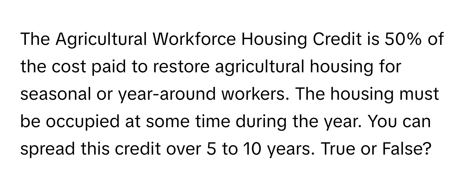 The Agricultural Workforce Housing Credit is 50% of the cost paid to restore agricultural housing for seasonal or year-around workers. The housing must be occupied at some time during the year. You can spread this credit over 5 to 10 years. True or False?