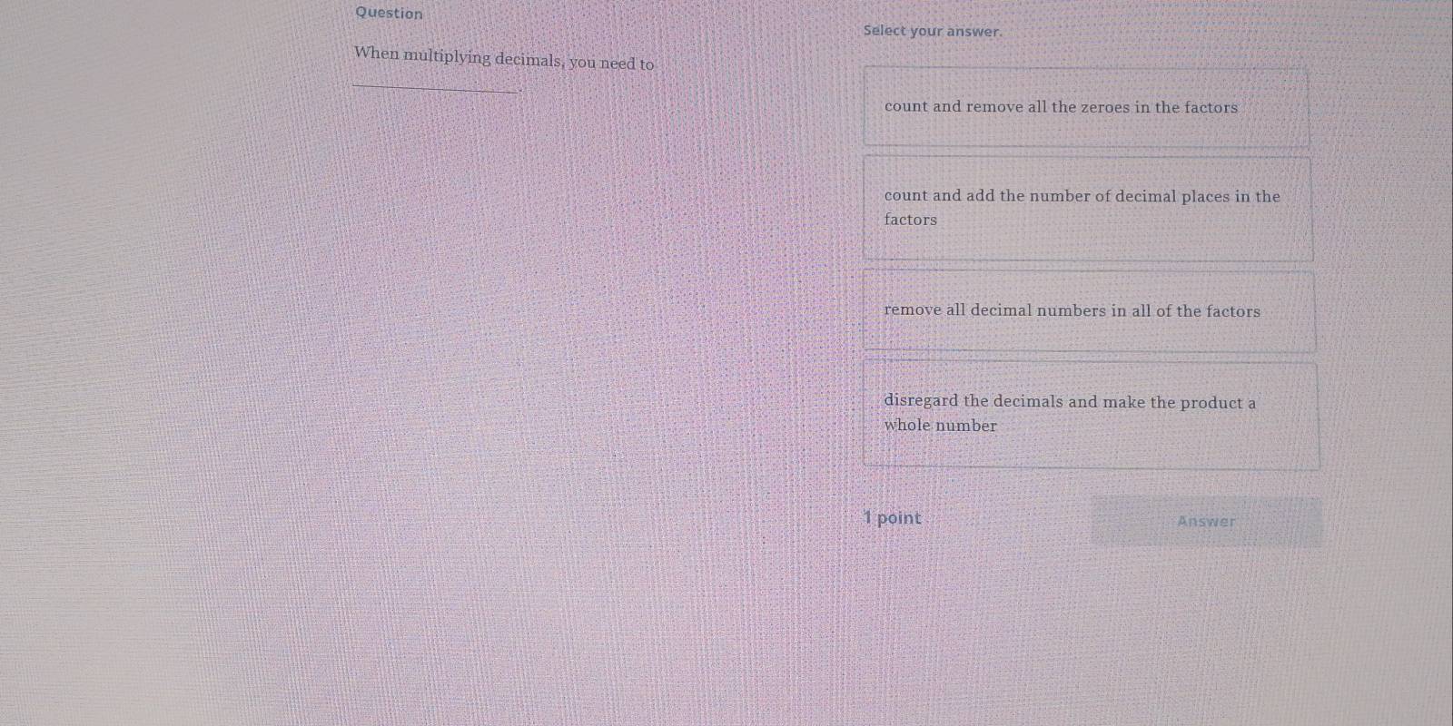 Question
Select your answer.
When multiplying decimals, you need to
_
count and remove all the zeroes in the factors
count and add the number of decimal places in the
factors
remove all decimal numbers in all of the factors
disregard the decimals and make the product a
whole number
1 point Answer