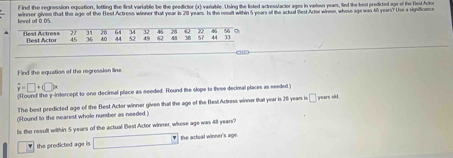 Find the regression equation, letting the first variable be the predictor (x) variable. Using the listed actress/actor ages in various years, find the best predicted age of the Best Actor 
winner given that the age of the Best Actress winner that year is 28 years. Is the result within 5 years of the actual Best Actor winner, whose age was 48 years? Use a significance 
level of 0.05. 
_ 
_ 
_ 
Find the equation of the regression line.
hat y=□ +(□ )x
(Round the y-intercept to one decimal place as needed. Round the slope to three decimal places as needed.) 
The best predicted age of the Best Actor winner given that the age of the Best Actress winner that year is 28 years is □ years old. 
(Round to the nearest whole number as needed.) 
Is the result within 5 years of the actual Best Actor winner, whose age was 48 years? 
v the predicted age is □ the actual winner's age.