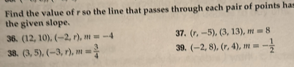 Find the value of r so the line that passes through each pair of points has 
the given slope. 
36, (12,10), (-2,r), m=-4 37. (r,-5),(3,13), m=8
39. 
38. (3,5), (-3,r), m= 3/4  (-2,8), (r,4), m=- 1/2 