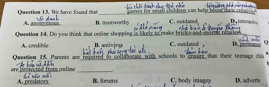 We have found that _games for small children can help boost their creativit
A. anonymous B. trustworthy C. outdated De interactive
Question 14. Do you think that online shopping is likely to make bricks-and-mortar retailers
A. credible B. antivirus C. outdated D. permanent Q
Question 15. Parents are required to collaborate with schools to ensure that their teenage child a
are protected from online_
_.
A. predators B. forums C, body images D. adverts