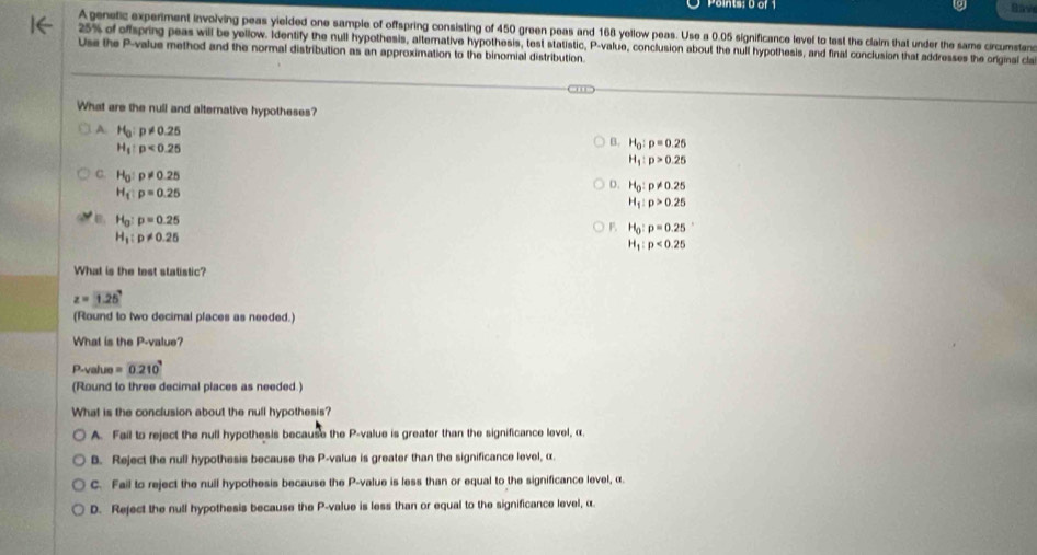 Points: 0 or
Rav
A genetic experiment involving peas yielded one sample of offspring consisting of 450 green peas and 168 yellow peas. Use a 0.05 significance level to tast the claim that under the same circumstan
25% of offspring peas will be yellow. Identify the null hypothesis, alternative hypothesis, test statistic, P -value, conclusion about the nulf hypothesis, and final conclusion that addresses the original cla
Use the P -value method and the normal distribution as an approximation to the binomial distribution.
What are the null and alternative hypotheses?
A. H_0:p!= 0.25
H_1:p<0.25
B. H_0:p=0.25
H_1:p>0.25
C. H_0:p!= 0.25 H_1:p>0.25
H_1:p=0.25
D. H_0:p!= 0.25
B. H_0:p=0.25
F H_0:p=0.25
H_1:p!= 0.25
H_1:p<0.25
What is the test statistic?
z=1.25
(Round to two decimal places as needed.)
What is the P -value?
P -value =0.210
(Round to three decimal places as needed.)
What is the conclusion about the null hypothesis?
A. Fail to reject the null hypothesis because the P -value is greater than the significance level, α.
B. Reject the null hypothesis because the P -value is greater than the significance level, α.
C. Fail to reject the null hypothesis because the P -value is less than or equal to the significance level, α.
D. Reject the null hypothesis because the P -value is less than or equal to the significance level, α.