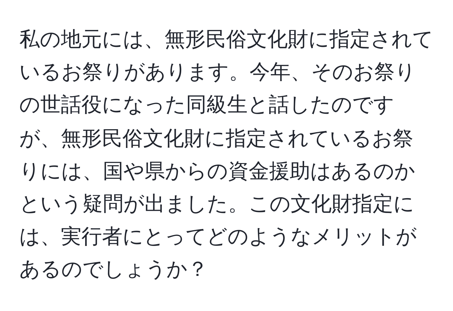 私の地元には、無形民俗文化財に指定されているお祭りがあります。今年、そのお祭りの世話役になった同級生と話したのですが、無形民俗文化財に指定されているお祭りには、国や県からの資金援助はあるのかという疑問が出ました。この文化財指定には、実行者にとってどのようなメリットがあるのでしょうか？