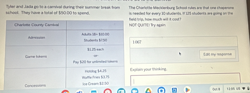 Tyler and Jada go to a carnival during their summer break from The Charlotte-Mecklenburg School rules are that one chaperone
school. They have a total of $50.00 to spend. is needed for every 10 students. If 125 students are going on the
rip, how much will it cost?
QUITE! Try again
67
Edit my response
ain your thinking.
Oct 8 12:05 US 9