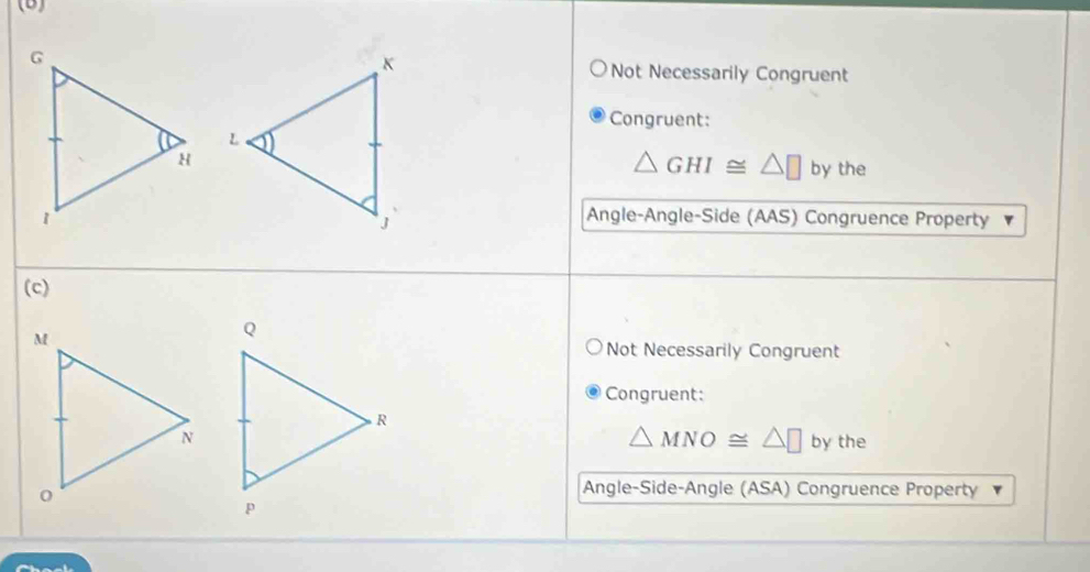 Not Necessarily Congruent
Congruent:
△ GHI≌ △ □
by the
Angle-Angle-Side (AAS) Congruence Property
(c)
Not Necessarily Congruent
Congruent:
△ MNO≌ △ □ by the
Angle-Side-Angle (ASA) Congruence Property