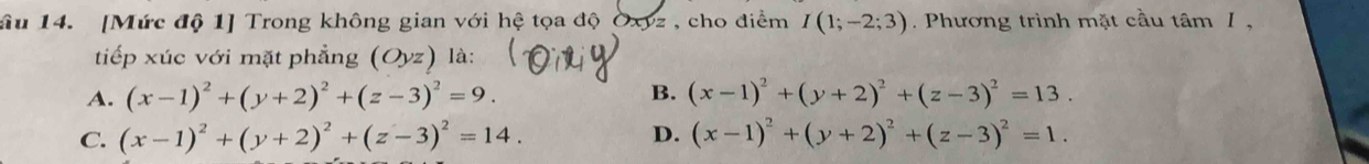 âu 14. [Mức độ 1] Trong không gian với hệ tọa độ Oxyz , cho điểm I(1;-2;3). Phương trình mặt cầu tâm 1 ,
tiếp xúc với mặt phẳng (Oyz) là:
A. (x-1)^2+(y+2)^2+(z-3)^2=9. B. (x-1)^2+(y+2)^2+(z-3)^2=13.
C. (x-1)^2+(y+2)^2+(z-3)^2=14. D. (x-1)^2+(y+2)^2+(z-3)^2=1.