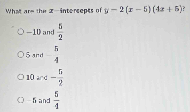 What are the x —intercepts of y=2(x-5)(4x+5) 7
—10 and  5/2 
5 and - 5/4 
10 and - 5/2 
-5 and  5/4 