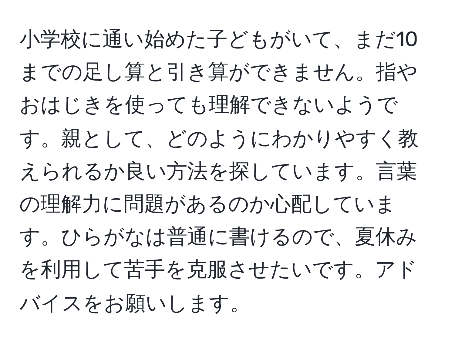 小学校に通い始めた子どもがいて、まだ10までの足し算と引き算ができません。指やおはじきを使っても理解できないようです。親として、どのようにわかりやすく教えられるか良い方法を探しています。言葉の理解力に問題があるのか心配しています。ひらがなは普通に書けるので、夏休みを利用して苦手を克服させたいです。アドバイスをお願いします。