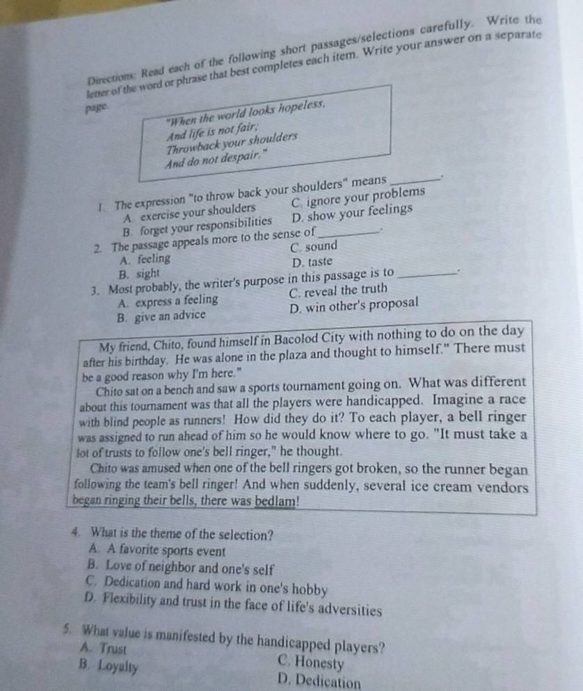 Directions: Read each of the following short passages/selections carefully. Write the
letter of the word or phrase that best completes each item. Write your answer on a separate
page
"When the world looks hopeless,
And life is not fair;
Throwback your shoulders
And do not despair."
1 The expression "to throw back your shoulders" means_ .
A exercise your shoulders C. ignore your problems
B. forget your responsibilities D. show your feelings
2. The passage appeals more to the sense of_ .
A. feeling C. sound
B. sight D. taste
3. Most probably, the writer's purpose in this passage is to _.
A. express a feeling C. reveal the truth
B. give an advice D. win other's proposal
My friend, Chito, found himself in Bacolod City with nothing to do on the day
after his birthday. He was alone in the plaza and thought to himself." There must
be a good reason why I'm here."
Chito sat on a bench and saw a sports tournament going on. What was different
about this tournament was that all the players were handicapped. Imagine a race
with blind people as runners! How did they do it? To each player, a bell ringer
was assigned to run ahead of him so he would know where to go. "It must take a
lot of trusts to follow one's bell ringer," he thought.
Chito was amused when one of the bell ringers got broken, so the runner began
following the team's bell ringer! And when suddenly, several ice cream vendors
began ringing their bells, there was bedlam!
4. What is the theme of the selection?
A. A favorite sports event
B. Love of neighbor and one's self
C. Dedication and hard work in one's hobby
D. Flexibility and trust in the face of life's adversities
5. What value is manifested by the handicapped players?
A. Trust C. Honesty
B. Loyalty D. Dedication