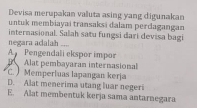 Devisa merupakan valuta asing yang digunakan
untuk membiayai transaksi dalam perdagangan
internasional. Salah satu fungsi dari devisa bagi
negara adalah ....
A Pengendali ekspor impor
Alat pembayaran internasional
C. Memperluas lapangan kerja
D. Alat menerima utang luar negeri
E. Alat membentuk kerja sama antarnegara