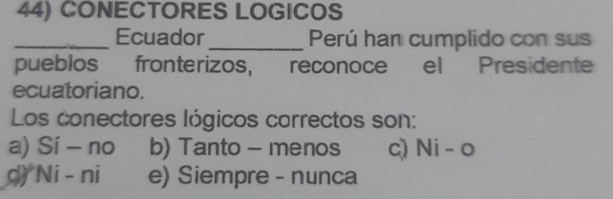 CONECTORES LOGICOS
_Ecuador _Perú han cumplido con sus
pueblos fronterizos, reconoce el Presidente
ecuatoriano.
Los conectores lógicos carrectos son:
a) Sí - no b) Tanto - menos c) Ni - o
d) Ni - ni e) Siempre - nunca