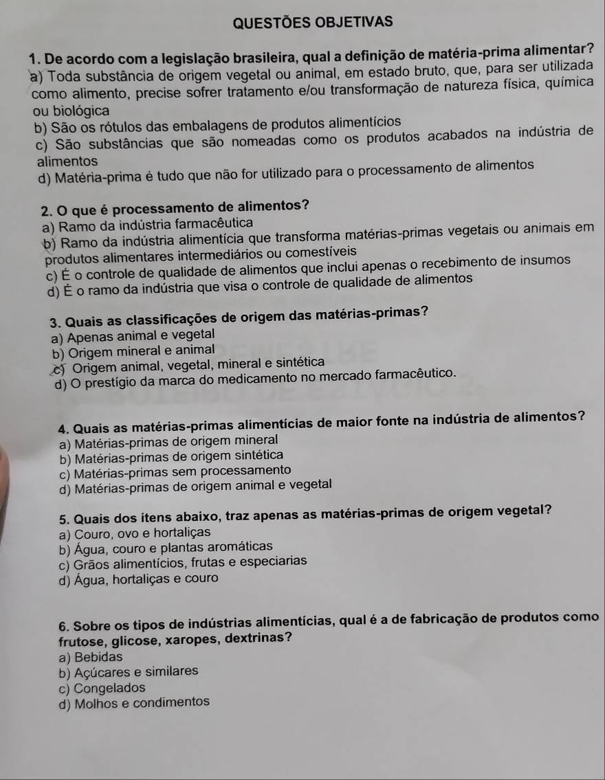 QUESTÕES OBJETIVAS
1. De acordo com a legislação brasileira, qual a definição de matéria-prima alimentar?
a) Toda substância de origem vegetal ou animal, em estado bruto, que, para ser utilizada
como alimento, precise sofrer tratamento e/ou transformação de natureza física, química
ou biológica
b) São os rótulos das embalagens de produtos alimentícios
c) São substâncias que são nomeadas como os produtos acabados na indústria de
alimentos
d) Matéria-prima é tudo que não for utilizado para o processamento de alimentos
2. O que é processamento de alimentos?
a) Ramo da indústria farmacêutica
b) Ramo da indústria alimentícia que transforma matérias-primas vegetais ou animais em
produtos alimentares intermediários ou comestíveis
c) É o controle de qualidade de alimentos que inclui apenas o recebimento de insumos
d) É o ramo da indústria que visa o controle de qualidade de alimentos
3. Quais as classificações de origem das matérias-primas?
a) Apenas animal e vegetal
b) Origem mineral e animal
c) Origem animal, vegetal, mineral e sintética
d) O prestígio da marca do medicamento no mercado farmacêutico.
4. Quais as matérias-primas alimentícias de maior fonte na indústria de alimentos?
a) Matérias-primas de origem mineral
b) Matérias-primas de origem sintética
c) Matérias-primas sem processamento
d) Matérias-primas de origem animal e vegetal
5. Quais dos itens abaixo, traz apenas as matérias-primas de origem vegetal?
a) Couro, ovo e hortaliças
b) Água, couro e plantas aromáticas
c) Grãos alimentícios, frutas e especiarias
d) Água, hortaliças e couro
6. Sobre os tipos de indústrias alimentícias, qual é a de fabricação de produtos como
frutose, glicose, xaropes, dextrinas?
a) Bebidas
b) Açúcares e similares
c) Congelados
d) Molhos e condimentos