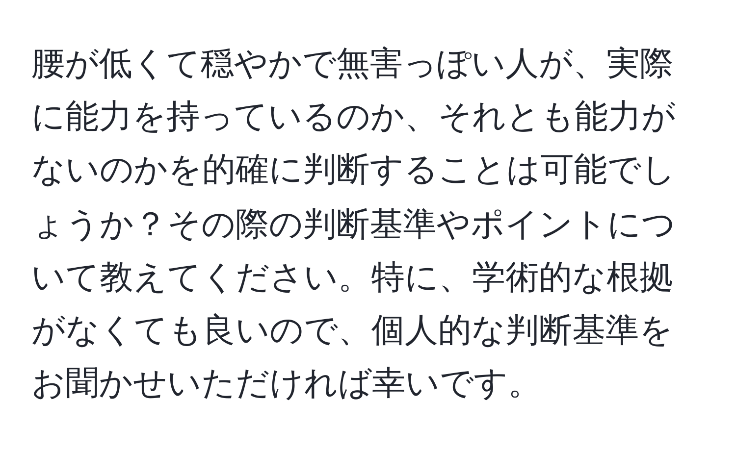 腰が低くて穏やかで無害っぽい人が、実際に能力を持っているのか、それとも能力がないのかを的確に判断することは可能でしょうか？その際の判断基準やポイントについて教えてください。特に、学術的な根拠がなくても良いので、個人的な判断基準をお聞かせいただければ幸いです。