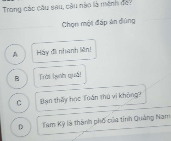 Trong các câu sau, câu nào là mệnh đế?
Chọn một đáp án đúng
A Hãy đi nhanh lên!
B Trời lạnh quá!
C Bạn thấy học Toán thú vị không?
D Tam Kỳ là thành phố của tính Quảng Nam