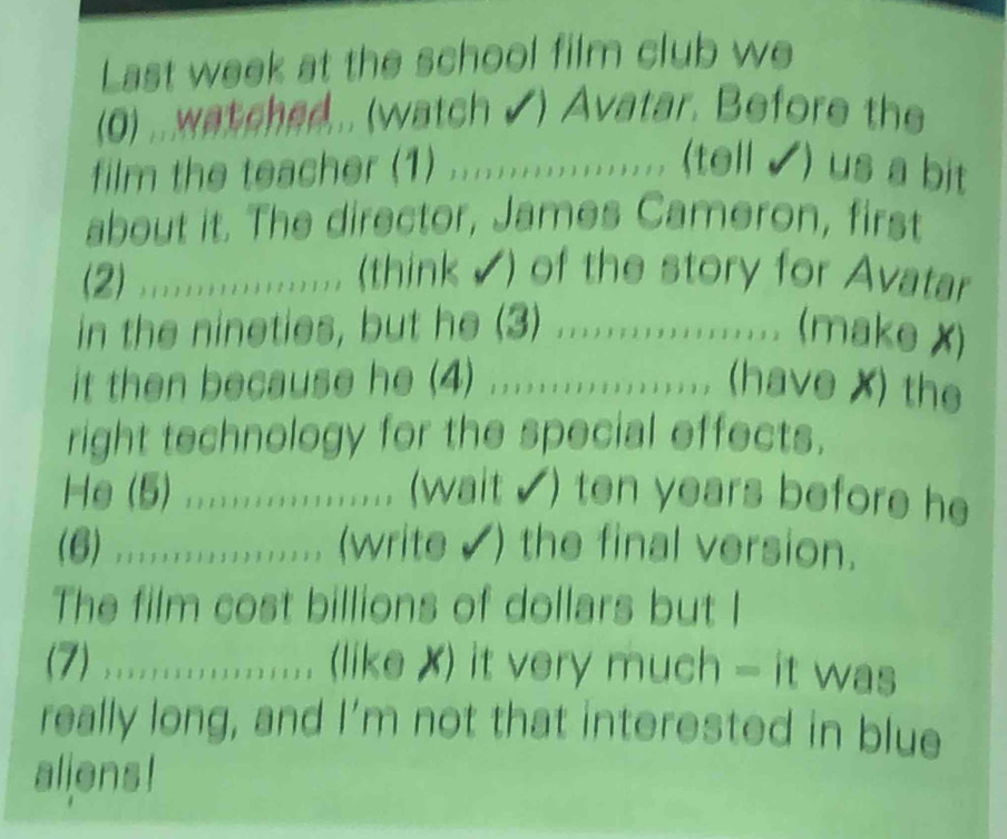 Last week at the school film club we 
(0) ..watched... (watch ✔) Avatar. Before the 
film the teacher (1) ................... ( (tell ✔) us a bit 
about it. The director, James Cameron, first 
(2) .......;;......... (think √) of the story for Avatar 
in the nineties, but he (3) .................. (make x) 
it then because he (4) ;;;...;;;;;;...... (have X) the 
right technology for the special effects. 
He (5) ................... (wait √) ten years before he 
(6) .;....;;;;;;;;..... (write √) the final version. 
The film cost billions of dollars but I 
(7) ....;..;;;.......... (like X) it very much = it was 
really long, and I’m not that interested in blue 
aliens!