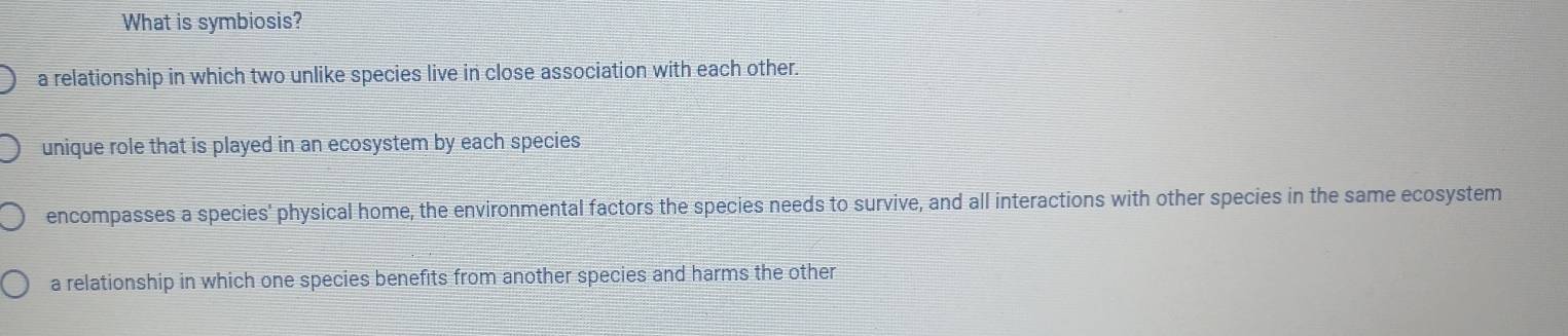 What is symbiosis?
a relationship in which two unlike species live in close association with each other.
unique role that is played in an ecosystem by each species
encompasses a species' physical home, the environmental factors the species needs to survive, and all interactions with other species in the same ecosystem
a relationship in which one species benefits from another species and harms the other