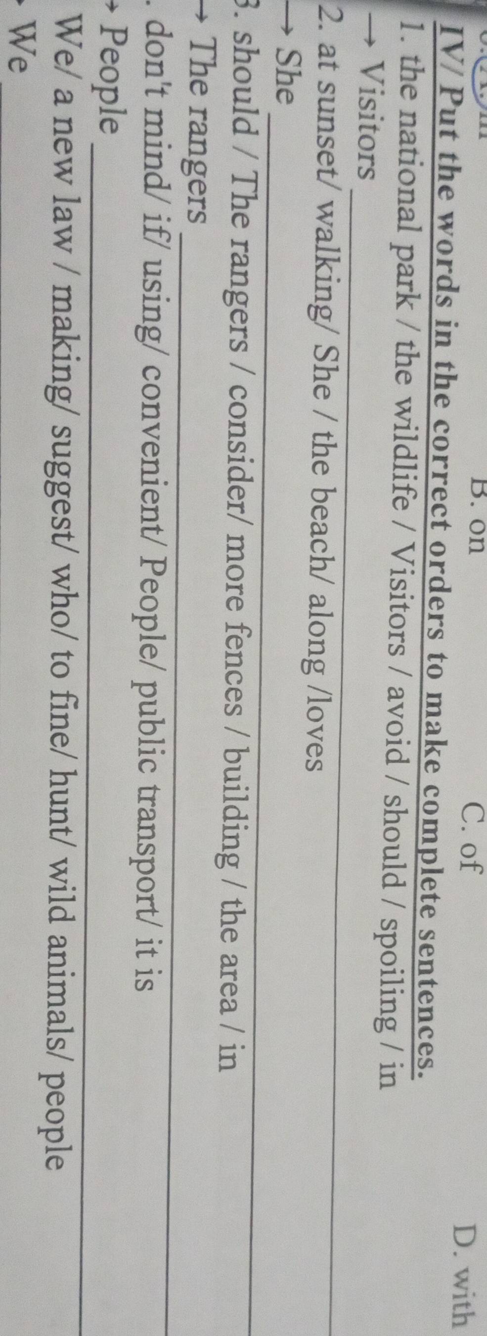 on C. of D. with
IV/ Put the words in the correct orders to make complete sentences.
1. the national park / the wildlife / Visitors / avoid / should / spoiling / in
_
→ Visitors
2. at sunset/ walking/ She / the beach/ along /loves
_
→ She
3. should / The rangers / consider/ more fences / building / the area / in
_
→ The rangers
. don't mind/ if/ using/ convenient/ People/ public transport/ it is
_
People
We/ a new law / making/ suggest/ who/ to fine/ hunt/ wild animals/ people
We
_
