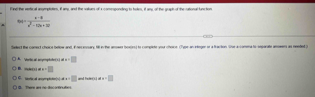 Find the vertical asymptotes, if any, and the values of x corresponding to holes, if any, of the graph of the rational function.
f(x)= (x-8)/x^2-12x+32 
Select the correct choice below and, if necessary, fill in the answer box(es) to complete your choice. (Type an integer or a fraction. Use a comma to separate answers as needed.)
A. Vertical asymptote(s) at x=□
B. Hole(s) at x=□
C. Vertical asymptote(s) at x=□ and hole(s) at x=□
D. There are no discontinuities