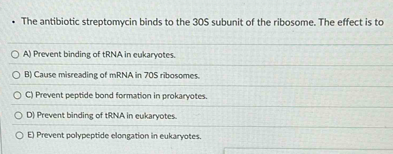 The antibiotic streptomycin binds to the 30S subunit of the ribosome. The effect is to
A) Prevent binding of tRNA in eukaryotes.
B) Cause misreading of mRNA in 70S ribosomes.
C) Prevent peptide bond formation in prokaryotes.
D) Prevent binding of tRNA in eukaryotes.
E) Prevent polypeptide elongation in eukaryotes.