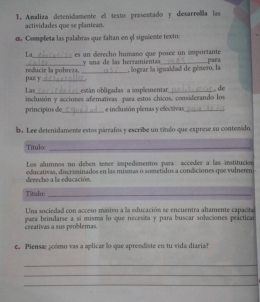 Analiza detenidamente el texto presentado y desarrolla las 
actividades que se plantean. 
α. Completa las palabras que faltan en el siguiente texto: 
La_ es un derecho humano que posee un importante 
_y una de las herramientas_ 
para 
reducir la pobreza, _, lograr la igualdad de género, la 
paz y_ . 
Las_ están obligadas a implementar_ 
, de 
inclusión y acciones afirmativas para estos chicos, considerando los 
principios de_ e inclusión plenas y efectivas_ 
b. Lee detenidamente estos párrafos y escribe un título que exprese su contenido. 
Título:_ 
Los alumnos no deben tener impedimentos para acceder a las institucion 
educativas, discriminados en las mismas o sometidos a condiciones que vulneren 
derecho a la educación. 
Título:_ 
Una sociedad con acceso masivo a la educación se encuentra altamente capacitad 
para brindarse a sí misma lo que necesita y para buscar soluciones prácticas 
creativas a sus problemas. 
c. Piensa: ¿cómo vas a aplicar lo que aprendiste en tu vida diaria? 
_ 
_ 
_