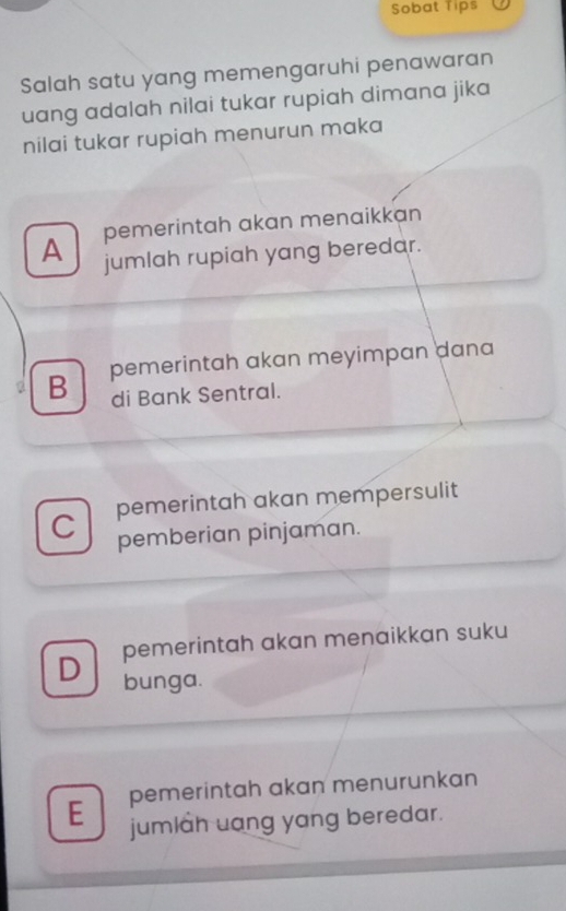 Sobat Tips
Salah satu yang memengaruhi penawaran
uang adalah nilai tukar rupiah dimana jika
nilai tukar rupiah menurun maka
pemerintah akan menaikkan
A jumlah rupiah yang beredar.
B pemerintah akan meyimpan dana
di Bank Sentral.
C pemerintah akan mempersulit
pemberian pinjaman.
D pemerintah akan menaikkan suku
bunga.
E pemerintah akan menurunkan
jumlah uang yang beredar.