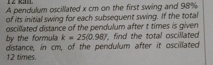 Ran. 
A pendulum oscillated x cm on the first swing and 98%
of its initial swing for each subsequent swing. If the total 
oscillated distance of the pendulum after t times is given 
by the formula k=25(0.98)^t , find the total oscillated 
distance, in cm, of the pendulum after it oscillated
12 times.